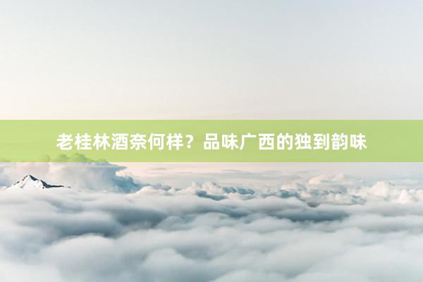 老桂林酒奈何样？品味广西的独到韵味